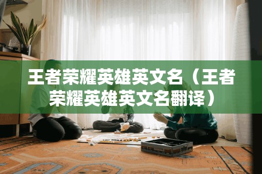 王者荣耀英雄的英文名字（英文翻译：王者荣耀英雄的英文名字）