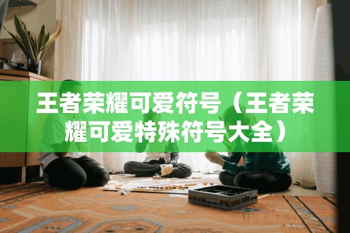王者荣耀可爱符号（王者荣耀可爱特殊符号大全）