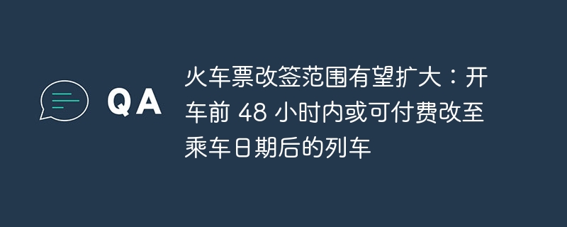火车票改签政策或有望放宽：可付费改签限制或将扩展至乘车前48小时以内