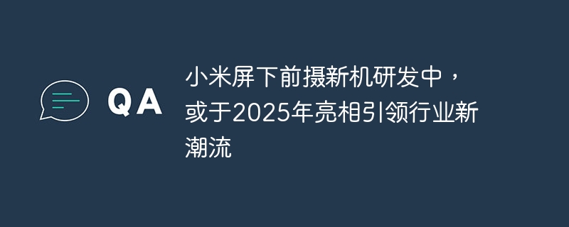 小米研发中的屏下前置摄像头新机或将在2025年亮相，领跑行业新趋势