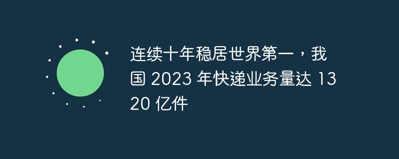 我国连续十年稳居世界第一,预计2023年快递业务量将达到1320亿件
