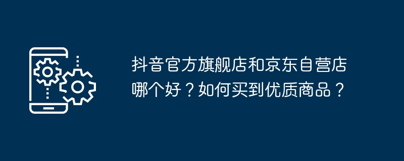 抖音官方旗舰店和京东自营店哪个好?如何买到优质商品?