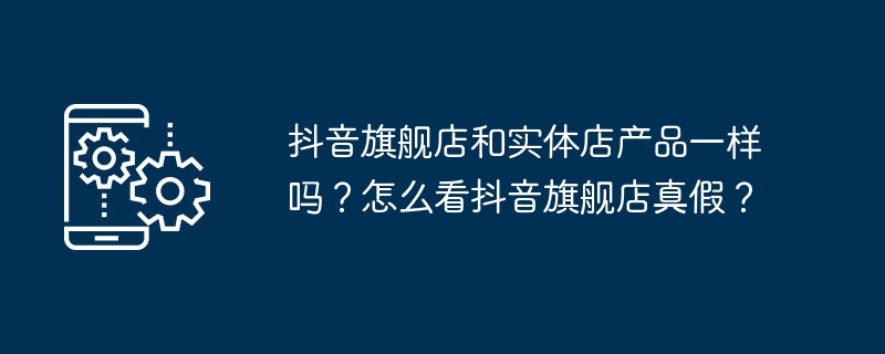 抖音旗舰店和实体店产品一样吗?怎么看抖音旗舰店真假?