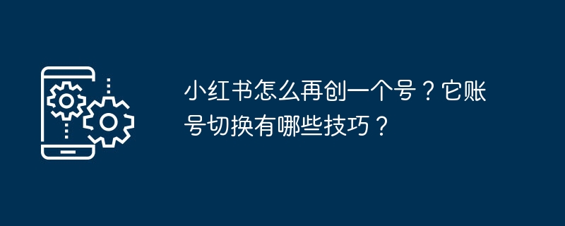 小红书怎么再创一个号?它账号切换有哪些技巧?