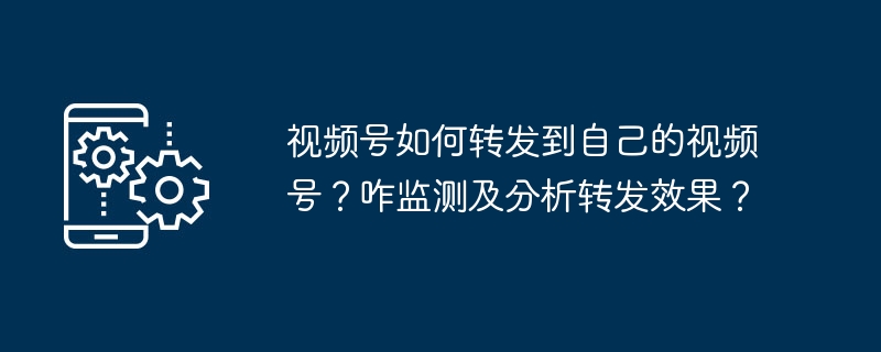 视频号如何转发到自己的视频号？咋监测及分析转发效果？