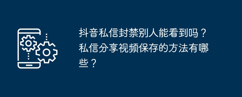 抖音私信封禁别人能看到吗？私信分享视频保存的方法有哪些？