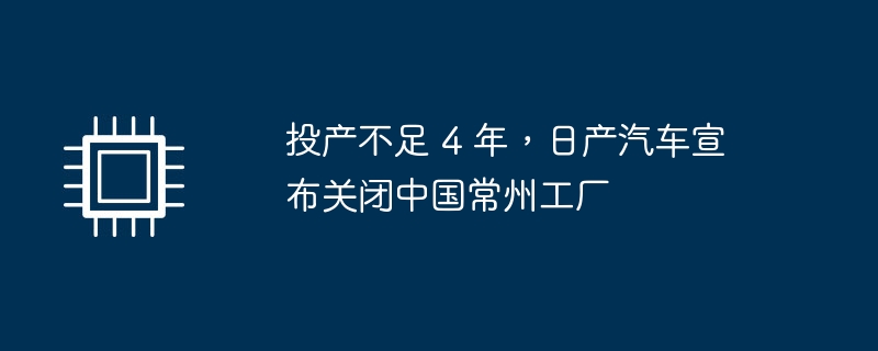 投产不足 4 年,日产汽车宣布关闭中国常州工厂