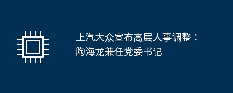 上汽大众宣布高层人事调整:陶海龙兼任党委书记