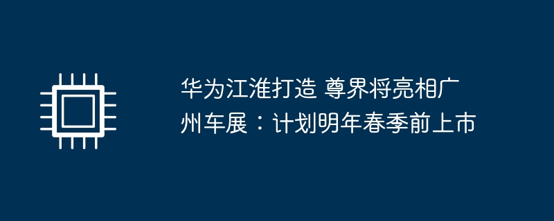 华为江淮打造 尊界将亮相广州车展：计划明年春季前上市