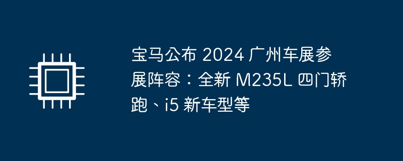 宝马公布 2024 广州车展参展阵容：全新 M235L 四门轿跑、i5 新车型等