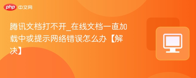 腾讯文档打不开？加载慢或网络错误解决方法