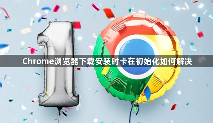 Chrome浏览器下载安装时卡在初始化如何解决