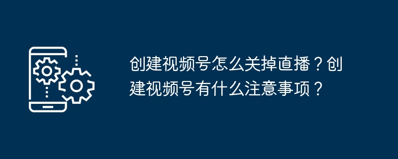 创建视频号怎么关掉直播?创建视频号有什么注意事项?