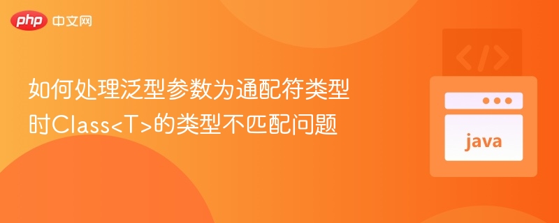 如何处理泛型参数为通配符类型时Class<T>的类型不匹配问题
