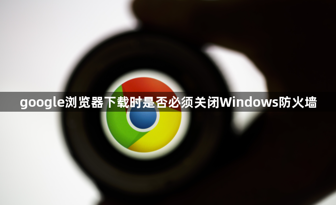 google浏览器下载时是否必须关闭Windows防火墙