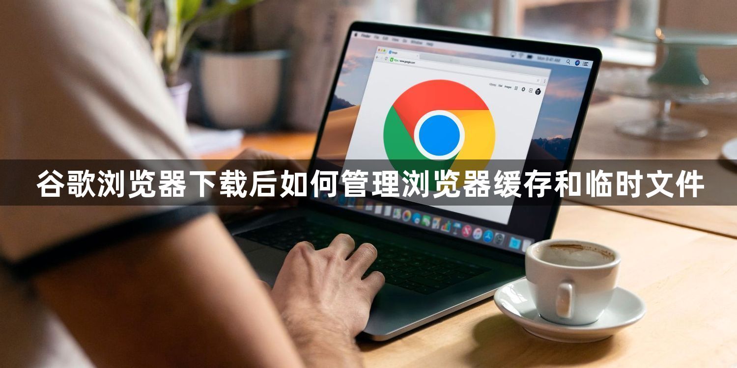 谷歌浏览器下载后如何管理浏览器缓存和临时文件
