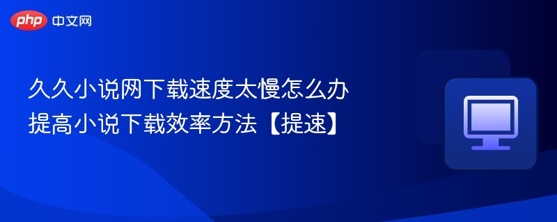 久久小说网下载慢怎么提速？有效方法分享