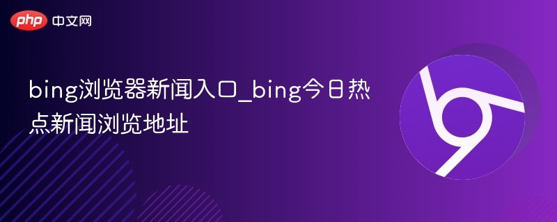 bing浏览器新闻入口_bing今日热点新闻浏览地址