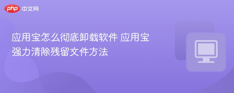 应用宝彻底卸载方法及残留清除技巧