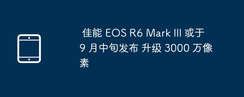 佳能 R6 III 9月发布,升级3000万像素