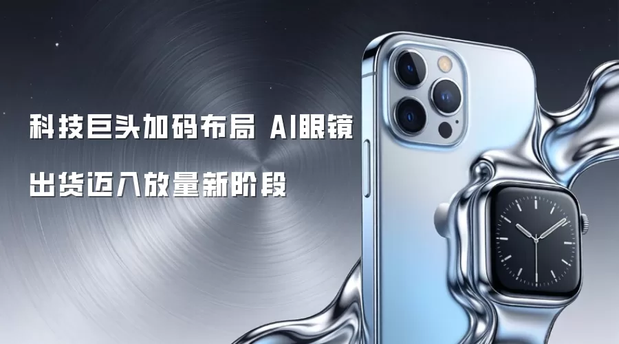 科技巨头加码布局 AI眼镜出货迈入放量新阶段