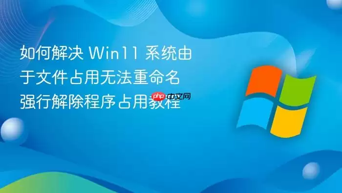 如何解决 Win11 系统由于文件占用无法重命名 强行解除程序占用教程