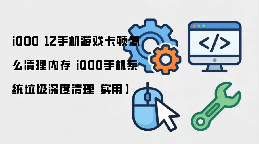 iQOO 12手机游戏卡顿怎么清理内存 iQOO手机系统垃圾深度清理【实用】