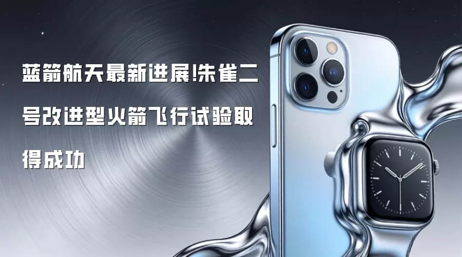 蓝箭航天最新进展!朱雀二号改进型火箭飞行试验取得成功