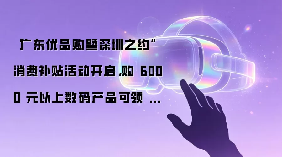 “广东优品购暨深圳之约”消费补贴活动开启，购 6000 元以上数码产品可领 500 元