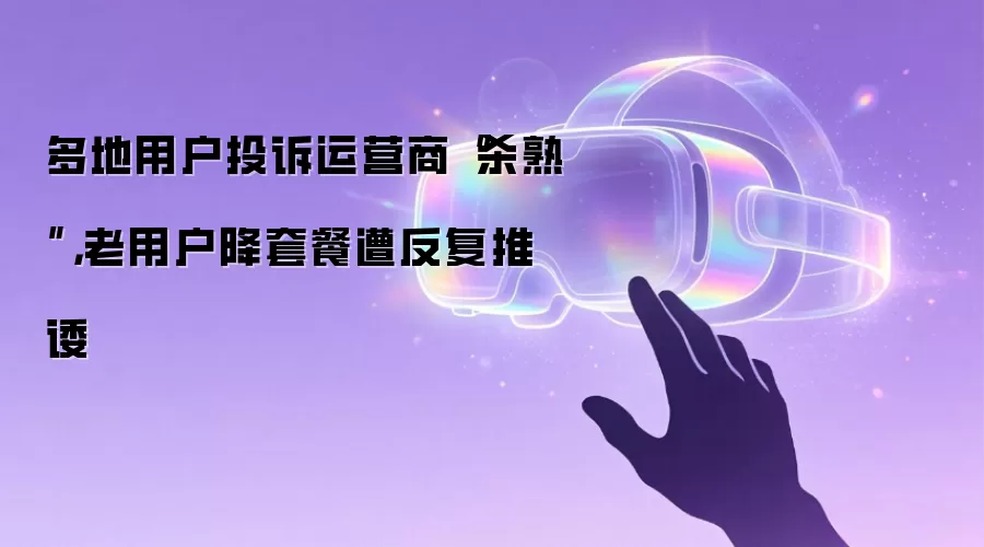 多地用户投诉运营商“杀熟”,老用户降套餐遭反复推诿