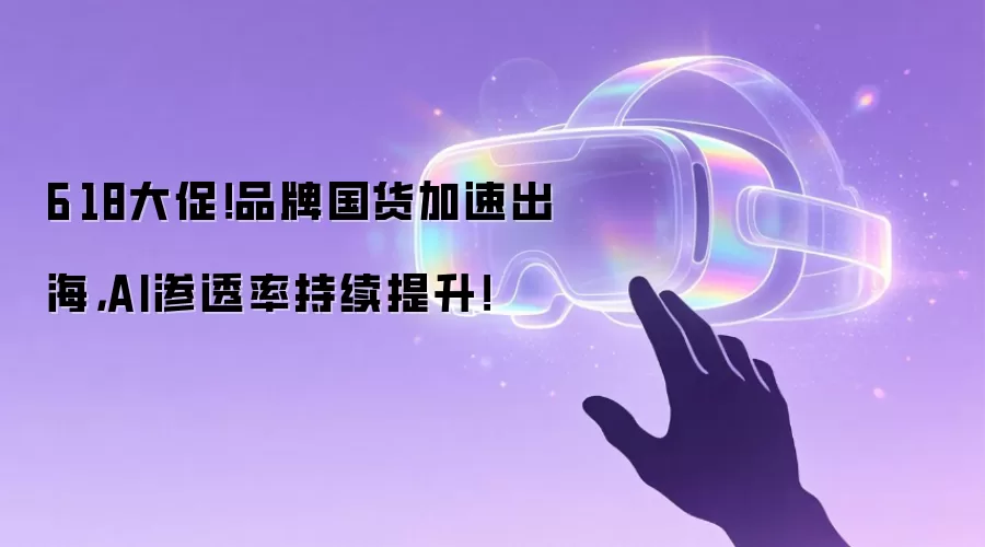 6·18大促！品牌国货加速出海，AI渗透率持续提升！
