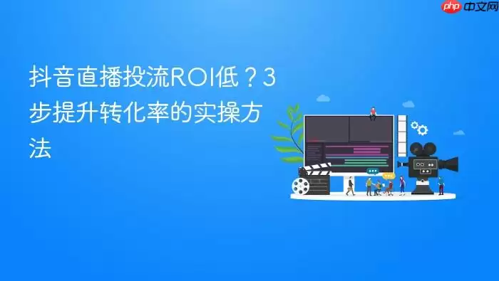 抖音直播投流ROI低？3步提升转化率的实操方法