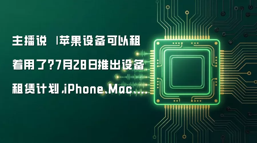 主播说 | 苹果设备可以租着用了？7月28日推出设备租赁计划，iPhone、Mac、iPad都能租