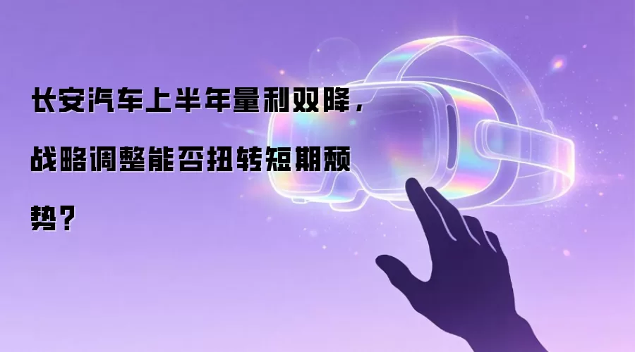 长安汽车上半年量利双降，战略调整能否扭转短期颓势？