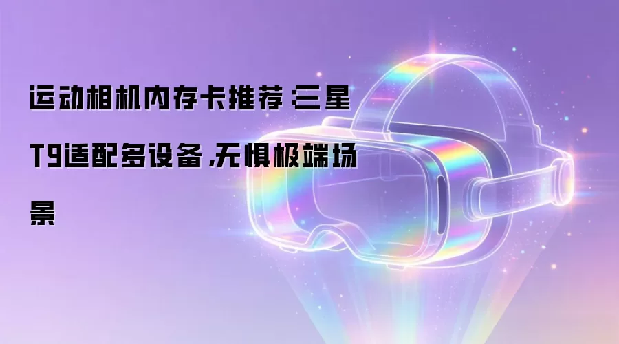 运动相机内存卡推荐：三星T9适配多设备，无惧极端场景