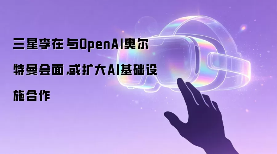 三星李在镕与OpenAI奥尔特曼会面,或扩大AI基础设施合作