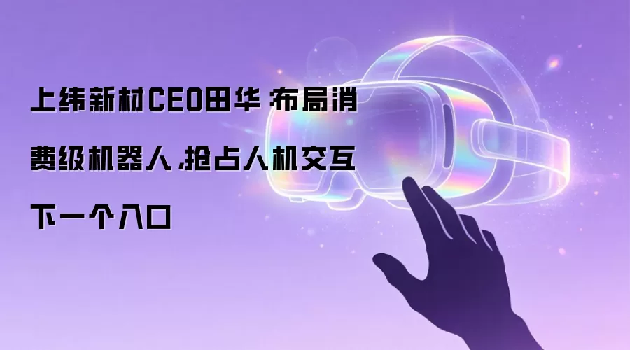 上纬新材CEO田华：布局消费级机器人，抢占人机交互下一个入口