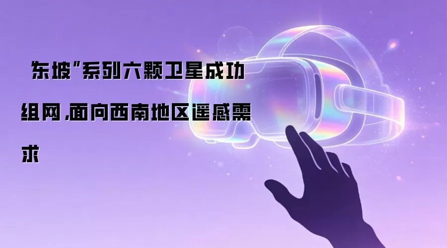 “东坡”系列六颗卫星成功组网，面向西南地区遥感需求