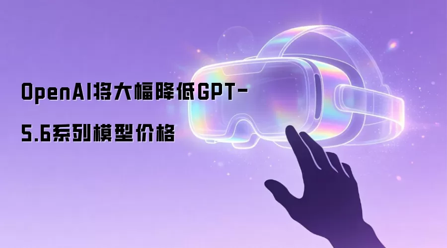 OpenAI将大幅降低GPT-5.6系列模型价格