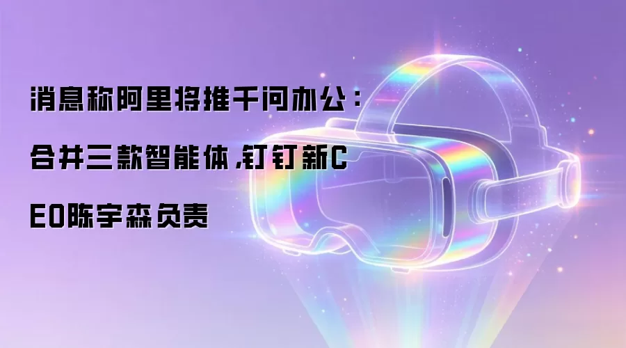 消息称阿里将推千问办公:合并三款智能体,钉钉新CEO陈宇森负责