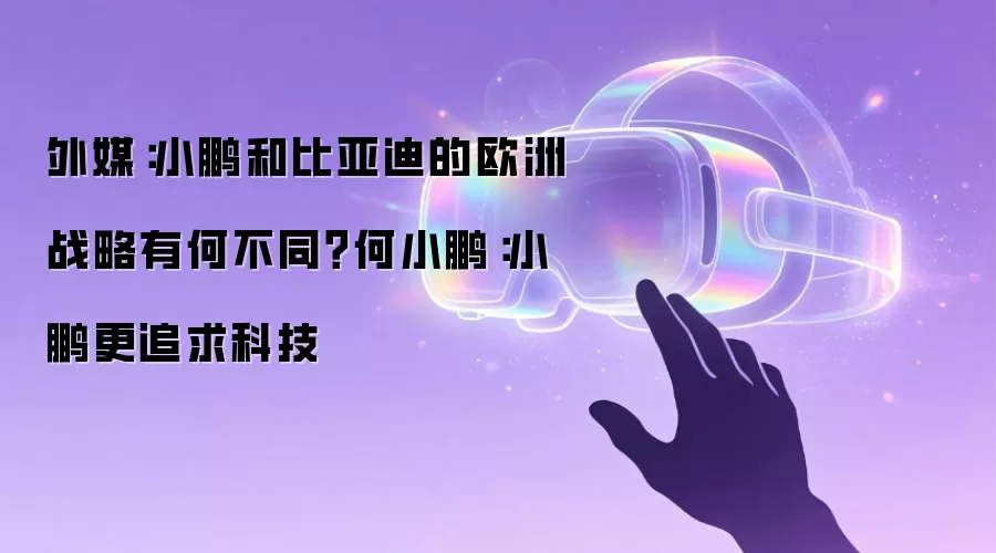 外媒：小鹏和比亚迪的欧洲战略有何不同？何小鹏：小鹏更追求科技