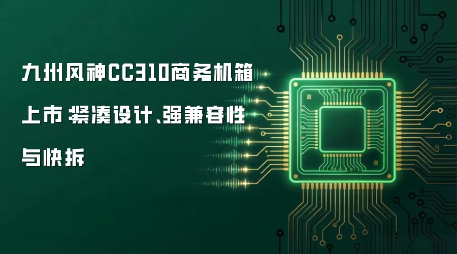 九州风神CC310商务机箱上市：紧凑设计、强兼容性与快拆