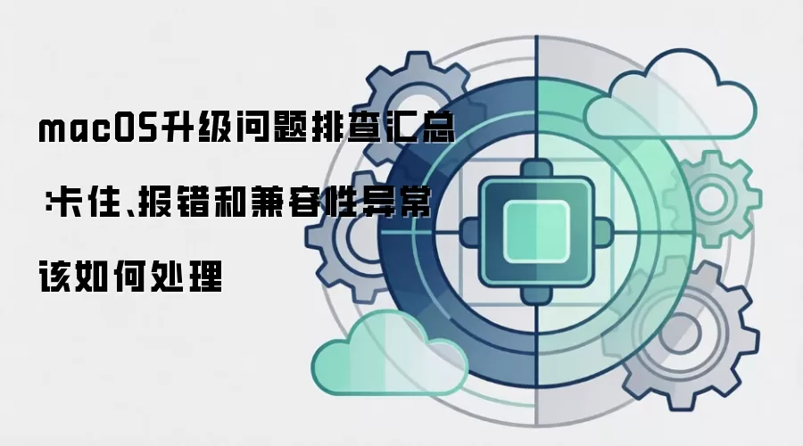 macOS升级问题排查汇总：卡住、报错和兼容性异常该如何处理