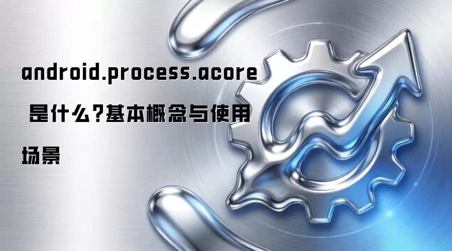 android.process.acore 是什么?基本概念与使用场景