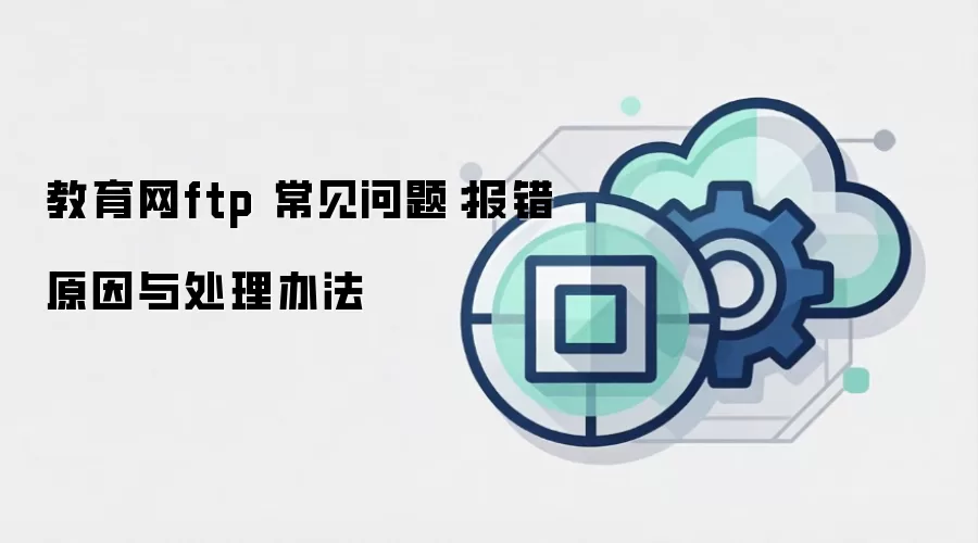 教育网ftp 常见问题:报错原因与处理办法