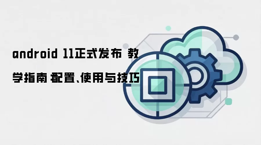 android 11正式发布 教学指南：配置、使用与技巧
