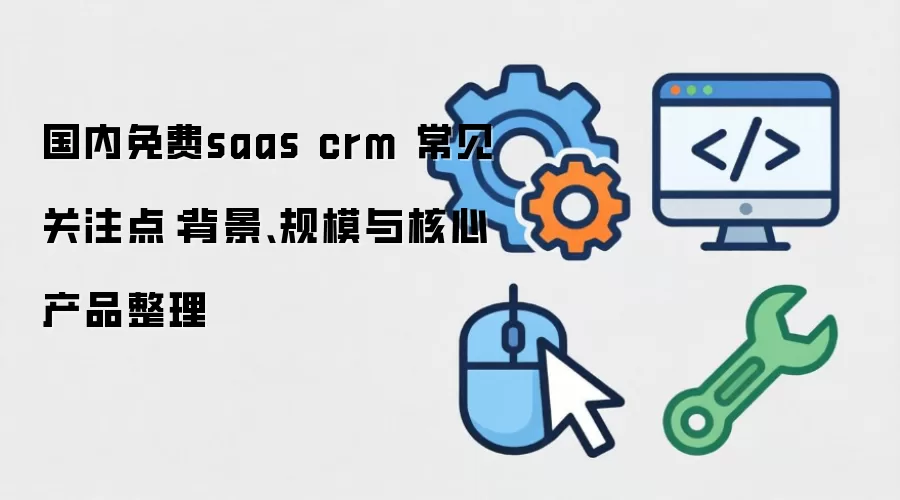 国内免费saas crm 常见关注点：背景、规模与核心产品整理