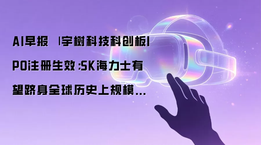 AI早报 | 宇树科技科创板IPO注册生效;SK海力士有望跻身全球历史上规模前三大IPO