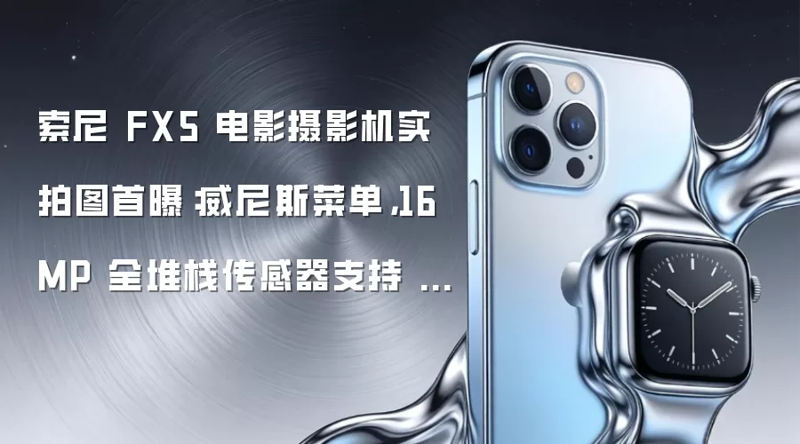 索尼 FX5 电影摄影机实拍图首曝：威尼斯菜单，16MP 全堆栈传感器支持 5K 片门全开、三原生 ISO