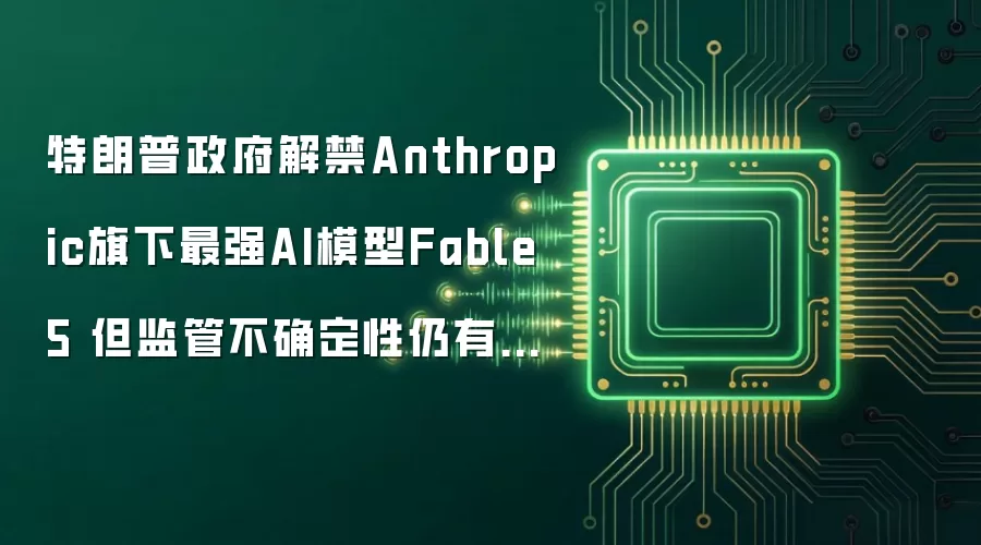 特朗普政府解禁Anthropic旗下最强AI模型Fable 5 但监管不确定性仍有待消除